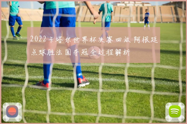 2022卡塔尔世界杯决赛回放 阿根廷点球胜法国夺冠全过程解析