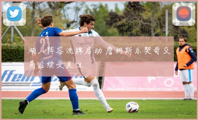 湖人阵容洗牌启动 詹姆斯东契奇交易后续受关注