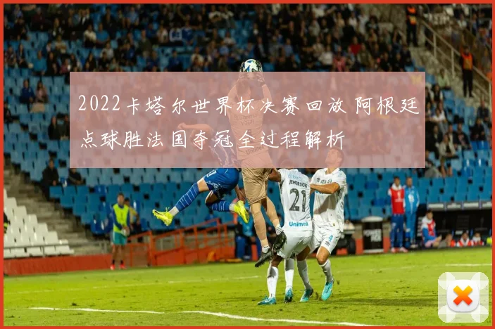 2022卡塔尔世界杯决赛回放 阿根廷点球胜法国夺冠全过程解析