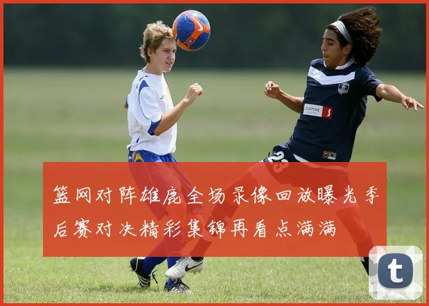 篮网对阵雄鹿全场录像回放曝光季后赛对决精彩集锦再看点满满