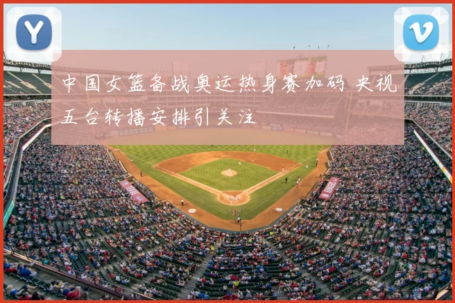 中国女篮备战奥运热身赛加码 央视五台转播安排引关注