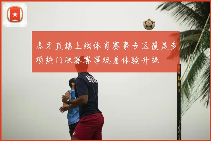 虎牙直播上线体育赛事专区覆盖多项热门联赛赛事观看体验升级