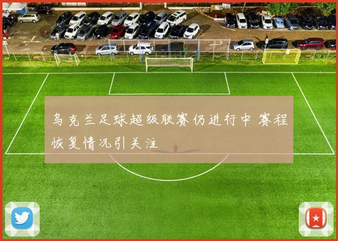 乌克兰足球超级联赛仍进行中 赛程恢复情况引关注