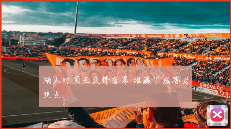 湖人对国王交锋落幕 谁赢了成赛后焦点