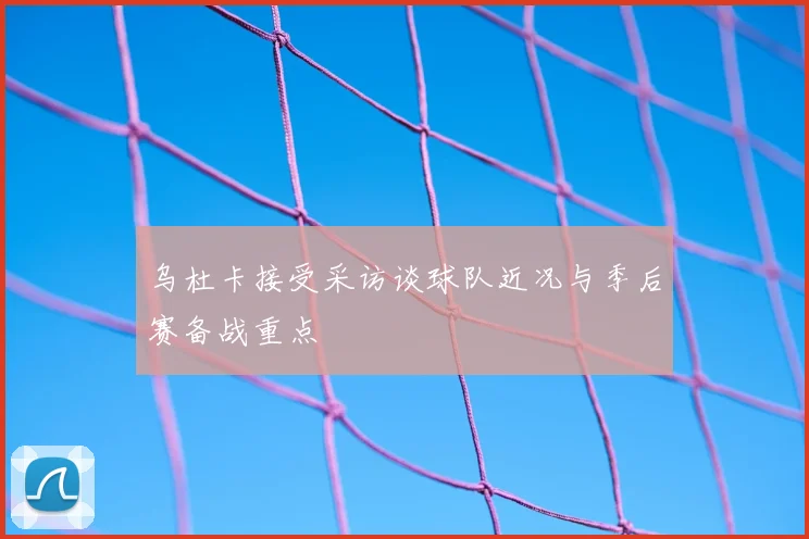 乌杜卡接受采访谈球队近况与季后赛备战重点