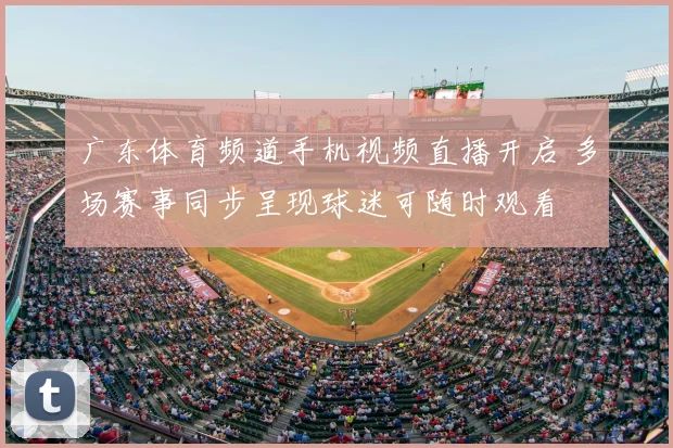 广东体育频道手机视频直播开启 多场赛事同步呈现球迷可随时观看