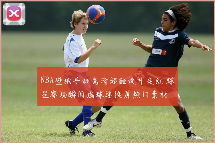 NBA壁纸手机高清超酷设计走红 球星赛场瞬间成球迷换屏热门素材