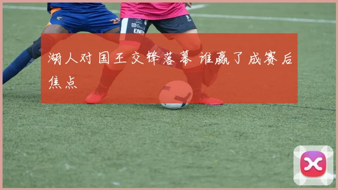 湖人对国王交锋落幕 谁赢了成赛后焦点