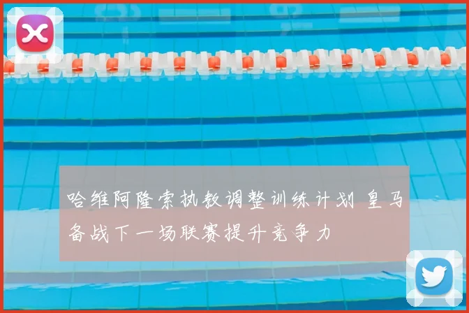 哈维阿隆索执教调整训练计划 皇马备战下一场联赛提升竞争力