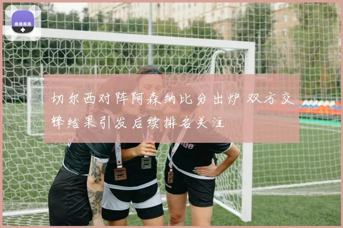 切尔西对阵阿森纳比分出炉 双方交锋结果引发后续排名关注