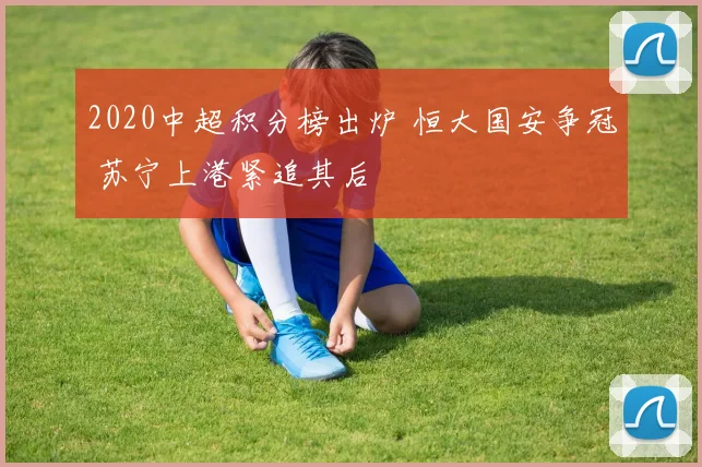 2020中超积分榜出炉 恒大国安争冠 苏宁上港紧追其后