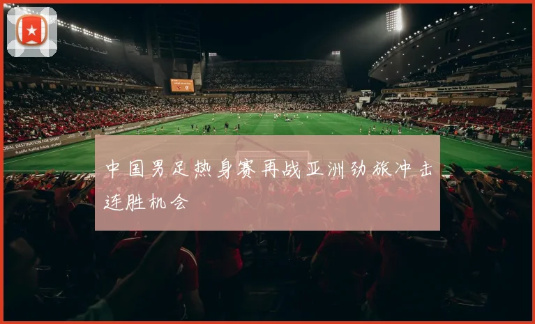 中国男足热身赛再战亚洲劲旅冲击连胜机会