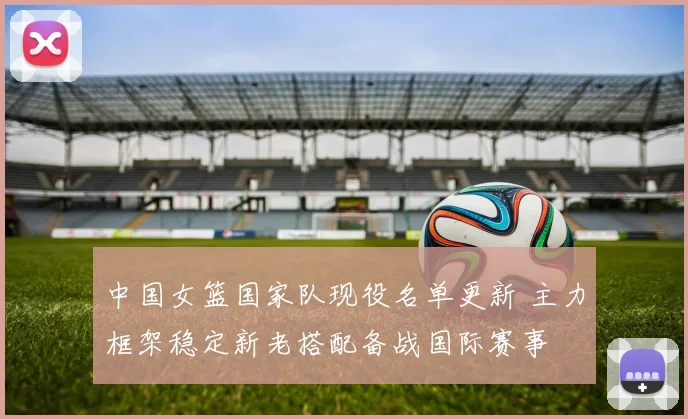 中国女篮国家队现役名单更新 主力框架稳定新老搭配备战国际赛事