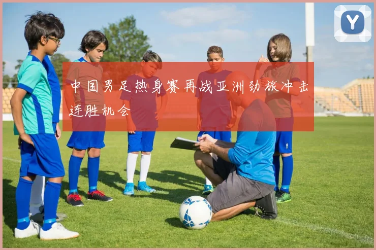 中国男足热身赛再战亚洲劲旅冲击连胜机会