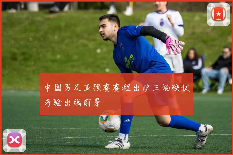 中国男足亚预赛赛程出炉三场硬仗考验出线前景