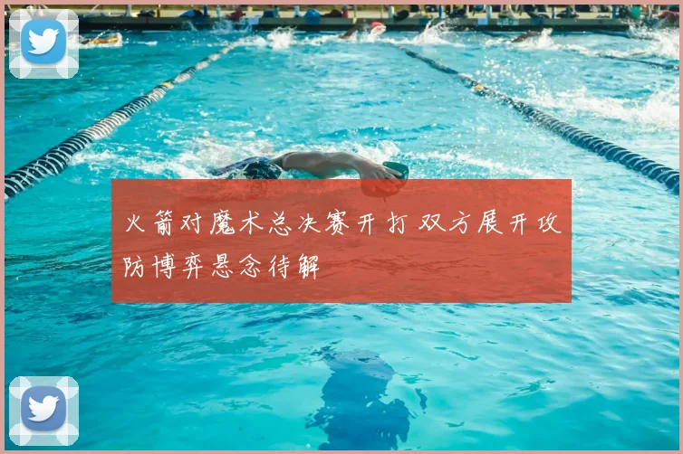 火箭对魔术总决赛开打 双方展开攻防博弈悬念待解