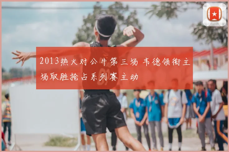 2013热火对公牛第三场 韦德领衔主场取胜抢占系列赛主动