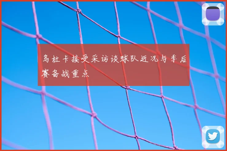 乌杜卡接受采访谈球队近况与季后赛备战重点