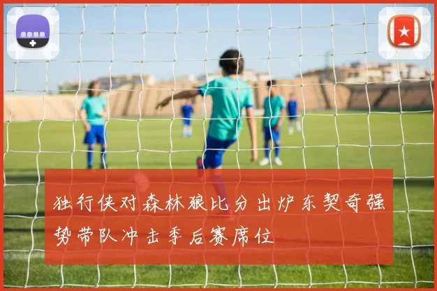 独行侠对森林狼比分出炉东契奇强势带队冲击季后赛席位