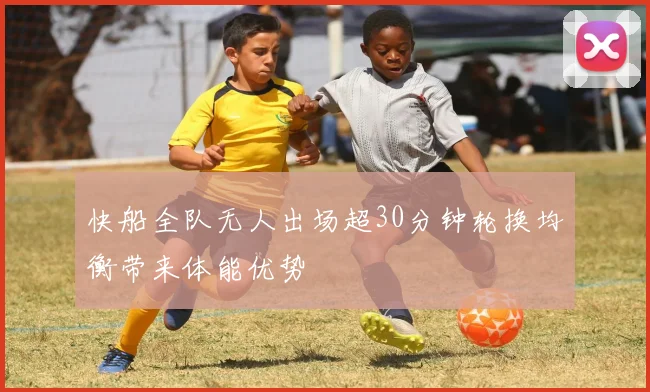 快船全队无人出场超30分钟轮换均衡带来体能优势