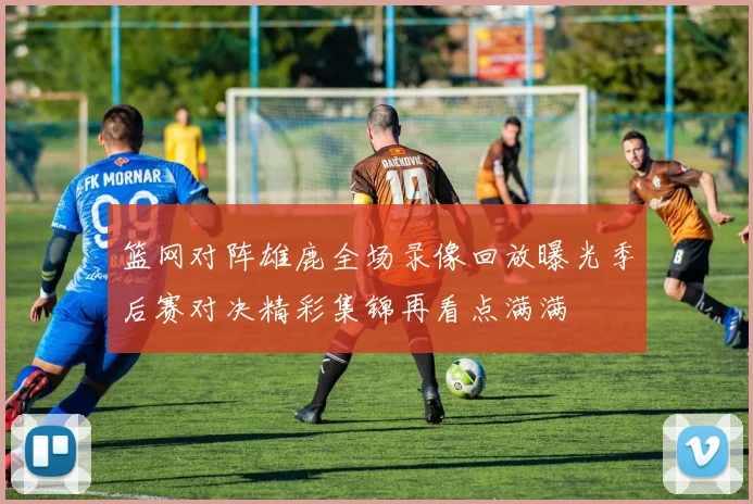 篮网对阵雄鹿全场录像回放曝光季后赛对决精彩集锦再看点满满