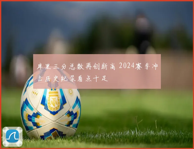 库里三分总数再创新高 2024赛季冲击历史纪录看点十足