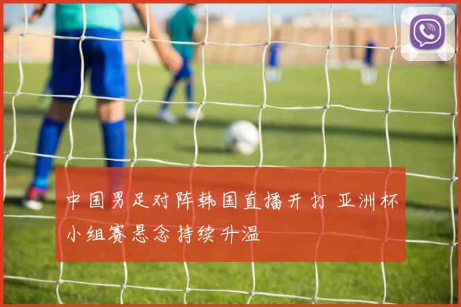 中国男足对阵韩国直播开打 亚洲杯小组赛悬念持续升温
