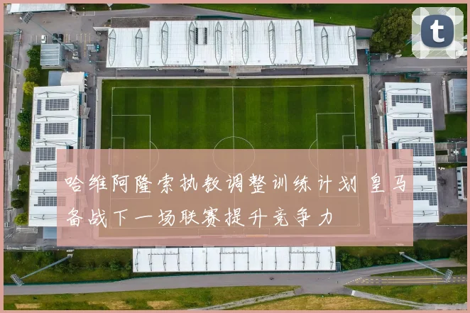 哈维阿隆索执教调整训练计划 皇马备战下一场联赛提升竞争力