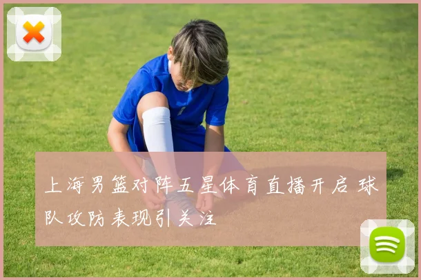 上海男篮对阵五星体育直播开启 球队攻防表现引关注