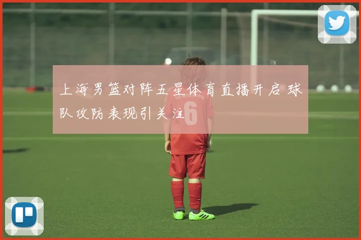 上海男篮对阵五星体育直播开启 球队攻防表现引关注