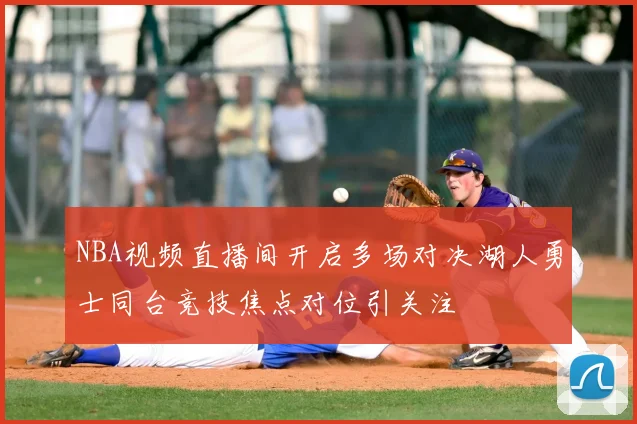 NBA视频直播间开启多场对决湖人勇士同台竞技焦点对位引关注