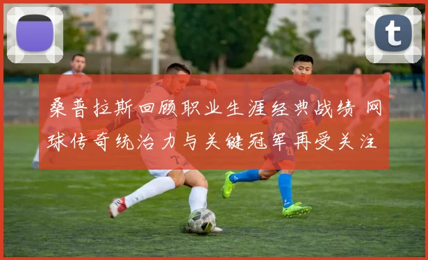 桑普拉斯回顾职业生涯经典战绩 网球传奇统治力与关键冠军再受关注