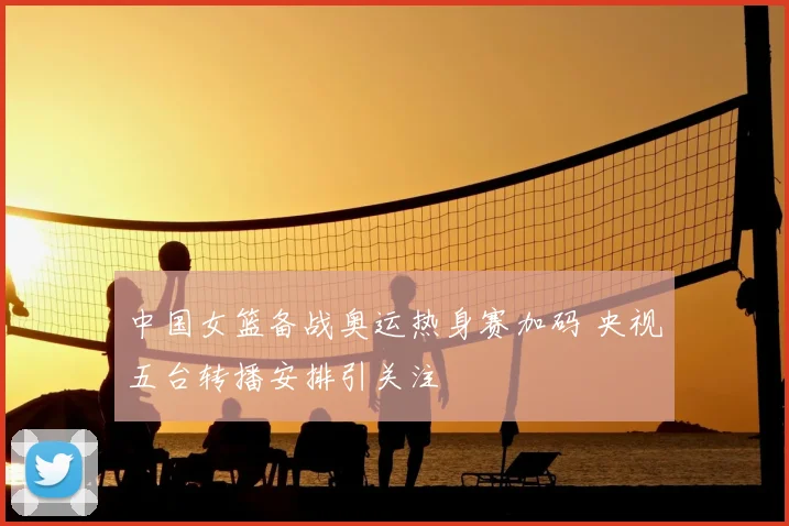 中国女篮备战奥运热身赛加码 央视五台转播安排引关注